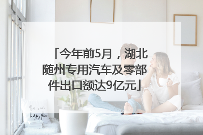 今年前5月，湖北随州专用汽车及零部件出口额达9亿元