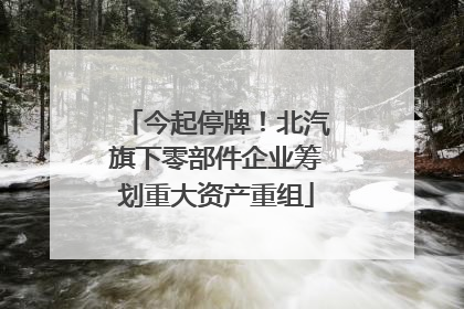 今起停牌！北汽旗下零部件企业筹划重大资产重组