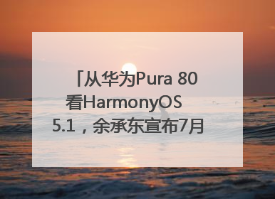 从华为Pura 80看HarmonyOS 5.1，余承东宣布7月迎来首批机型升级