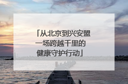 从北京到兴安盟 一场跨越千里的健康守护行动