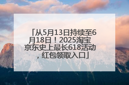 从5月13日持续至6月18日！2025淘宝京东史上最长618活动，红包领取入口
