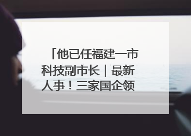 他已任福建一市科技副市长｜最新人事！三家国企领导层调整，任免多位政法系统干部