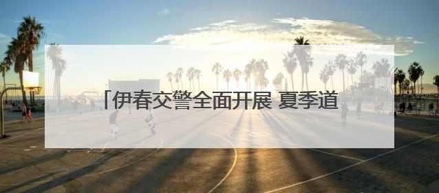 伊春交警全面开展 夏季道路交通安全综合整治活动