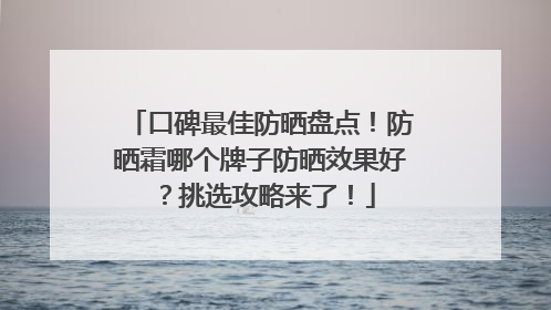 口碑最佳防晒盘点！防晒霜哪个牌子防晒效果好？挑选攻略来了！