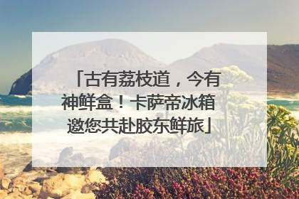 古有荔枝道，今有神鲜盒！卡萨帝冰箱邀您共赴胶东鲜旅