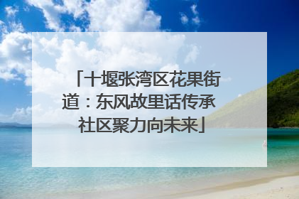 十堰张湾区花果街道：东风故里话传承 社区聚力向未来