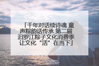 千年对话续诗魂 童声粽韵话传承 第二届汨罗江粽子文化消费季让文化“活”在当下