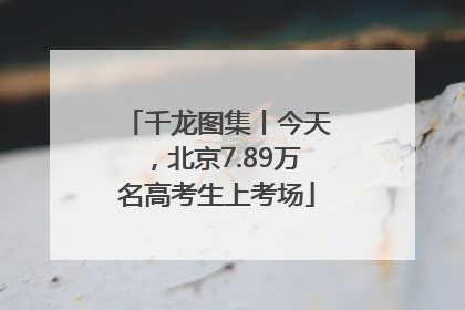 千龙图集丨今天，北京7.89万名高考生上考场
