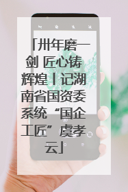 卅年磨一剑 匠心铸辉煌丨记湖南省国资委系统“国企工匠”虞孝云
