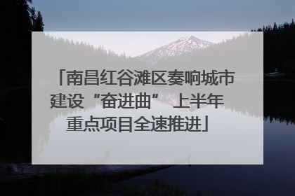 南昌红谷滩区奏响城市建设“奋进曲” 上半年重点项目全速推进