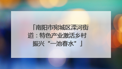 南阳市宛城区溧河街道：特色产业激活乡村振兴“一池春水”