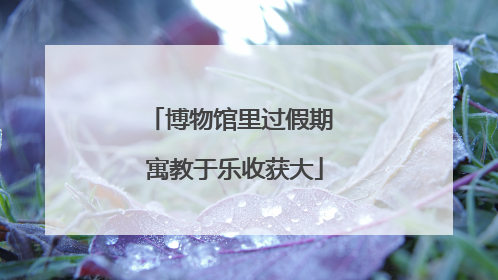 博物馆里过假期 寓教于乐收获大