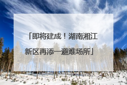 即将建成！湖南湘江新区再添一避难场所