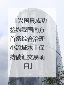 兴国县成功签约我国南方首条综合治理小流域水土保持碳汇交易项目