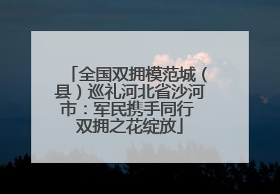 全国双拥模范城（县）巡礼河北省沙河市：军民携手同行 双拥之花绽放