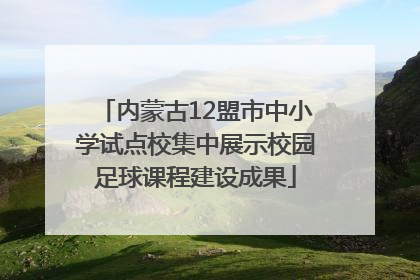内蒙古12盟市中小学试点校集中展示校园足球课程建设成果