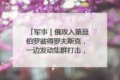 军事｜俄攻入第聂伯罗彼得罗夫斯克，一边发动集群打击，另一边在撤军？