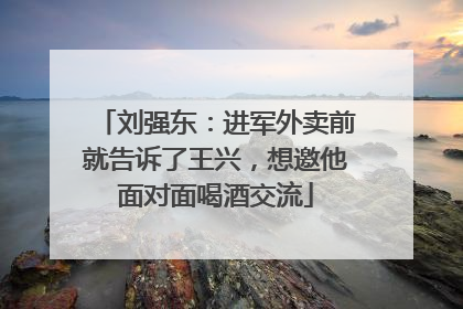 刘强东：进军外卖前就告诉了王兴，想邀他面对面喝酒交流