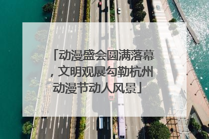动漫盛会圆满落幕，文明观展勾勒杭州动漫节动人风景