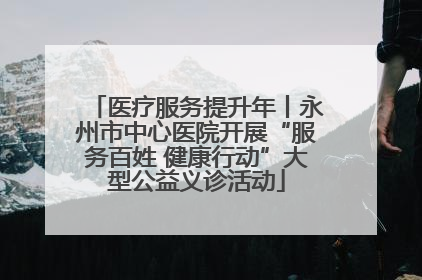 医疗服务提升年丨永州市中心医院开展“服务百姓 健康行动”大型公益义诊活动
