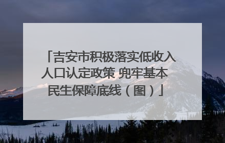 吉安市积极落实低收入人口认定政策 兜牢基本民生保障底线（图）