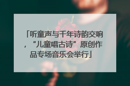 听童声与千年诗韵交响，“儿童唱古诗”原创作品专场音乐会举行