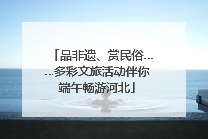 品非遗、赏民俗……多彩文旅活动伴你端午畅游河北