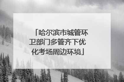 哈尔滨市城管环卫部门多管齐下优化考场周边环境