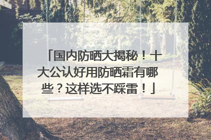 国内防晒大揭秘！十大公认好用防晒霜有哪些？这样选不踩雷！