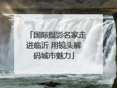 国际摄影名家走进临沂 用镜头解码城市魅力