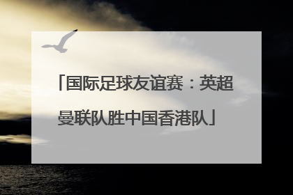 国际足球友谊赛：英超曼联队胜中国香港队