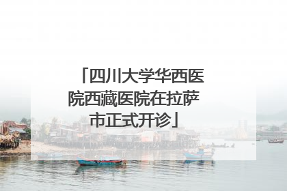四川大学华西医院西藏医院在拉萨市正式开诊