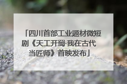 四川首部工业题材微短剧《天工开蜀·我在古代当匠师》首映发布