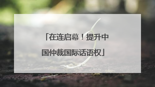 在连启幕！提升中国仲裁国际话语权