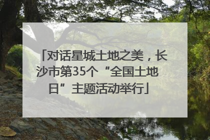 对话星城土地之美，长沙市第35个“全国土地日”主题活动举行