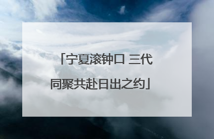 宁夏滚钟口 三代同聚共赴日出之约