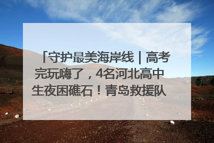 守护最美海岸线｜高考完玩嗨了，4名河北高中生夜困礁石！青岛救援队火速出动救上岸