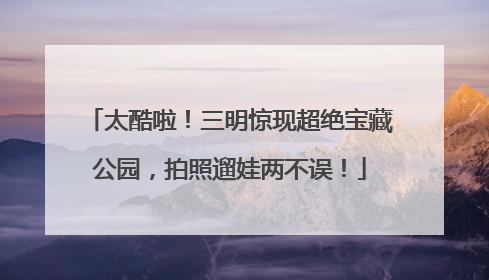太酷啦！三明惊现超绝宝藏公园，拍照遛娃两不误！