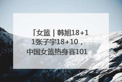 女篮｜韩旭18+11张子宇18+10，中国女篮热身赛101比92胜日本