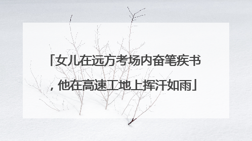 女儿在远方考场内奋笔疾书，他在高速工地上挥汗如雨