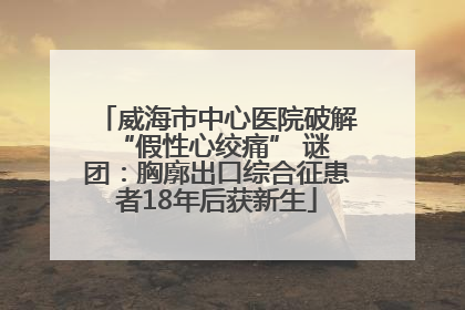 威海市中心医院破解 “假性心绞痛” 谜团：胸廓出口综合征患者18年后获新生
