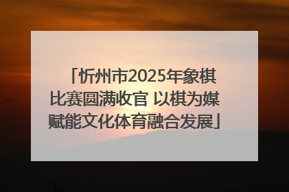 忻州市2025年象棋比赛圆满收官 以棋为媒赋能文化体育融合发展