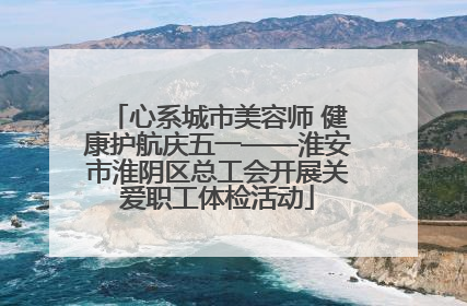 心系城市美容师 健康护航庆五一——淮安市淮阴区总工会开展关爱职工体检活动