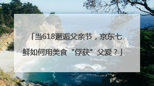 当618邂逅父亲节，京东七鲜如何用美食“俘获”父爱？