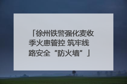 徐州铁警强化麦收季火患管控 筑牢线路安全“防火墙”