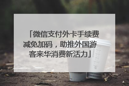 微信支付外卡手续费减免加码，助推外国游客来华消费新活力