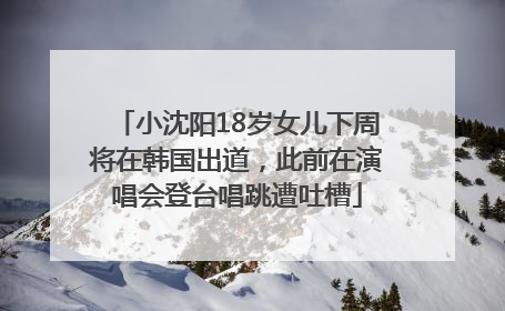 小沈阳18岁女儿下周将在韩国出道，此前在演唱会登台唱跳遭吐槽