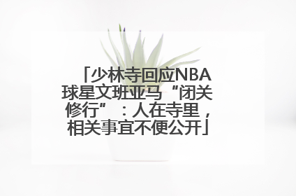 少林寺回应NBA球星文班亚马“闭关修行”：人在寺里，相关事宜不便公开