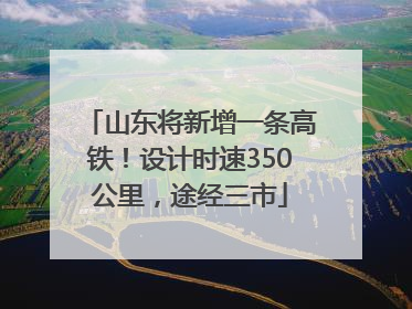 山东将新增一条高铁！设计时速350公里，途经三市