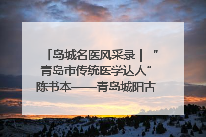 岛城名医风采录｜“青岛市传统医学达人”陈书本——青岛城阳古镇正骨医院骨伤科